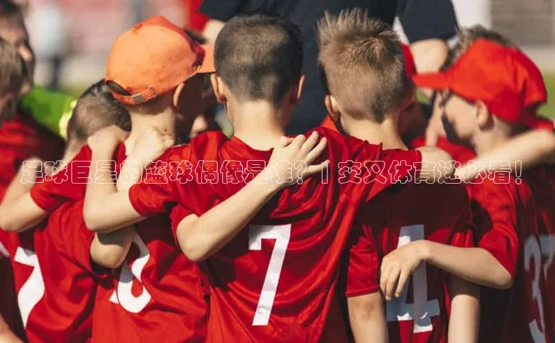 星空综合官网天下秀足球巨星的篮球偶像是谁？| 交叉体育迷必看！