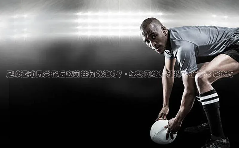 星空app官网登录小米足球运动员受伤后应前往何处治疗？- 经验网站编辑揭秘治疗选择技巧