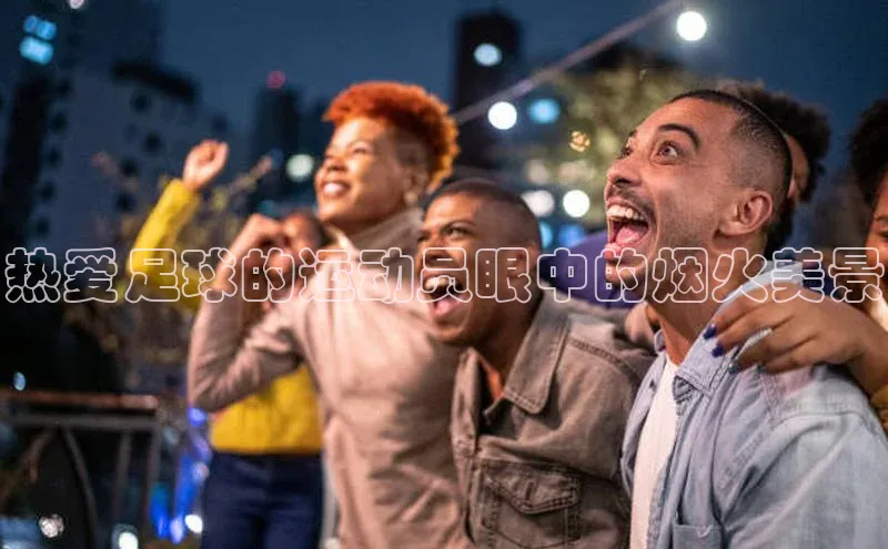 星空体育官网在线百度学术热爱足球的运动员眼中的烟火美景