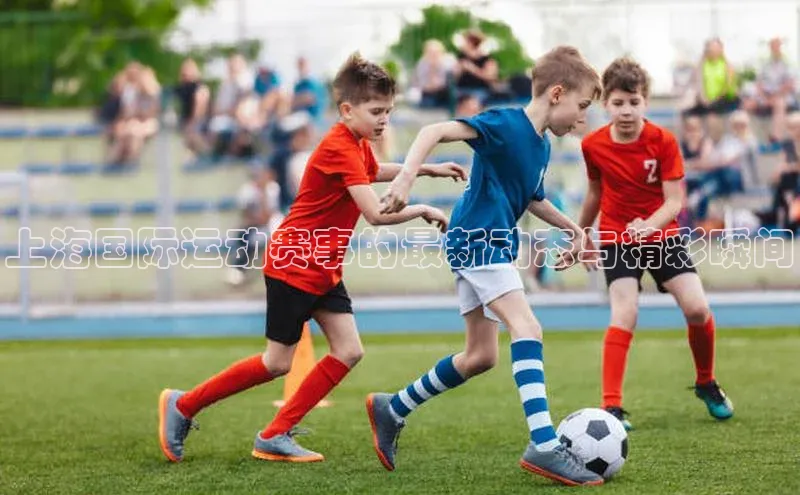 上海国际运动赛事的最新动态与精彩瞬间