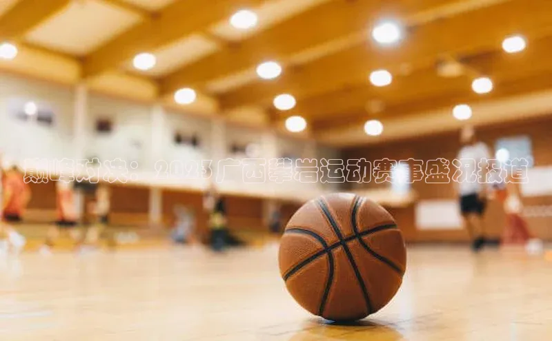 巅峰对决：2023广西攀岩运动赛事盛况报道