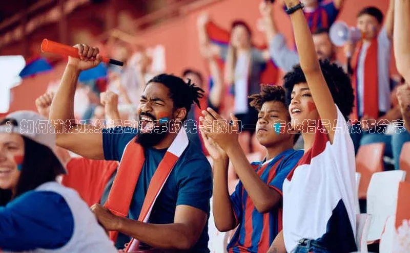 ：如何捕捉顶级运动赛事的完美瞬间——专业指导与技巧分享